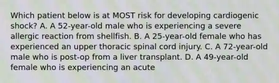 Which patient below is at MOST risk for developing cardiogenic shock? A. A 52-year-old male who is experiencing a severe allergic reaction from shellfish. B. A 25-year-old female who has experienced an upper thoracic spinal cord injury. C. A 72-year-old male who is post-op from a liver transplant. D. A 49-year-old female who is experiencing an acute