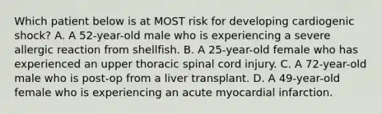 Which patient below is at MOST risk for developing cardiogenic shock? A. A 52-year-old male who is experiencing a severe allergic reaction from shellfish. B. A 25-year-old female who has experienced an upper thoracic spinal cord injury. C. A 72-year-old male who is post-op from a liver transplant. D. A 49-year-old female who is experiencing an acute myocardial infarction.