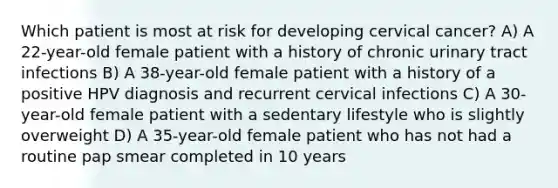 Which patient is most at risk for developing cervical cancer? A) A 22-year-old female patient with a history of chronic urinary tract infections B) A 38-year-old female patient with a history of a positive HPV diagnosis and recurrent cervical infections C) A 30-year-old female patient with a sedentary lifestyle who is slightly overweight D) A 35-year-old female patient who has not had a routine pap smear completed in 10 years