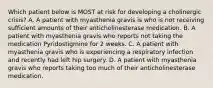 Which patient below is MOST at risk for developing a cholinergic crisis? A. A patient with myasthenia gravis is who is not receiving sufficient amounts of their anticholinesterase medication. B. A patient with myasthenia gravis who reports not taking the medication Pyridostigmine for 2 weeks. C. A patient with myasthenia gravis who is experiencing a respiratory infection and recently had left hip surgery. D. A patient with myasthenia gravis who reports taking too much of their anticholinesterase medication.