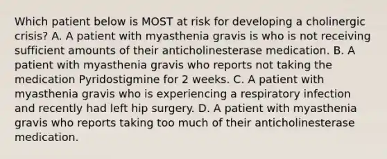 Which patient below is MOST at risk for developing a cholinergic crisis? A. A patient with myasthenia gravis is who is not receiving sufficient amounts of their anticholinesterase medication. B. A patient with myasthenia gravis who reports not taking the medication Pyridostigmine for 2 weeks. C. A patient with myasthenia gravis who is experiencing a respiratory infection and recently had left hip surgery. D. A patient with myasthenia gravis who reports taking too much of their anticholinesterase medication.