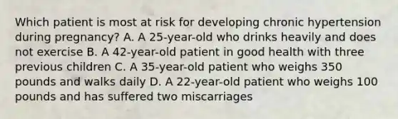 Which patient is most at risk for developing chronic hypertension during pregnancy? A. A 25-year-old who drinks heavily and does not exercise B. A 42-year-old patient in good health with three previous children C. A 35-year-old patient who weighs 350 pounds and walks daily D. A 22-year-old patient who weighs 100 pounds and has suffered two miscarriages