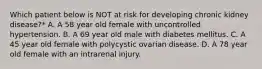 Which patient below is NOT at risk for developing chronic kidney disease?* A. A 58 year old female with uncontrolled hypertension. B. A 69 year old male with diabetes mellitus. C. A 45 year old female with polycystic ovarian disease. D. A 78 year old female with an intrarenal injury.