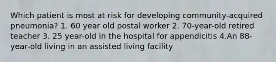 Which patient is most at risk for developing community-acquired pneumonia? 1. 60 year old postal worker 2. 70-year-old retired teacher 3. 25 year-old in the hospital for appendicitis 4.An 88-year-old living in an assisted living facility