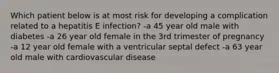 Which patient below is at most risk for developing a complication related to a hepatitis E infection? -a 45 year old male with diabetes -a 26 year old female in the 3rd trimester of pregnancy -a 12 year old female with a ventricular septal defect -a 63 year old male with cardiovascular disease