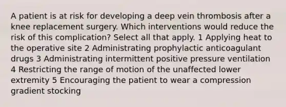 A patient is at risk for developing a deep vein thrombosis after a knee replacement surgery. Which interventions would reduce the risk of this complication? Select all that apply. 1 Applying heat to the operative site 2 Administrating prophylactic anticoagulant drugs 3 Administrating intermittent positive pressure ventilation 4 Restricting the range of motion of the unaffected lower extremity 5 Encouraging the patient to wear a compression gradient stocking