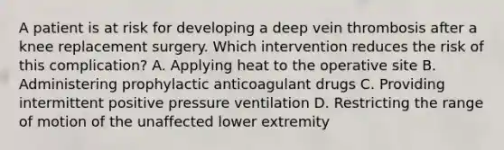 A patient is at risk for developing a deep vein thrombosis after a knee replacement surgery. Which intervention reduces the risk of this complication? A. Applying heat to the operative site B. Administering prophylactic anticoagulant drugs C. Providing intermittent positive pressure ventilation D. Restricting the range of motion of the unaffected lower extremity