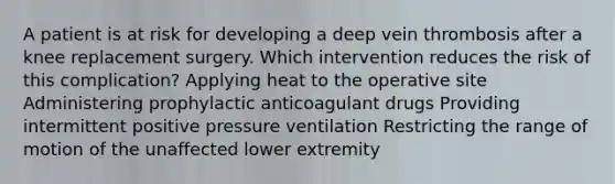 A patient is at risk for developing a deep vein thrombosis after a knee replacement surgery. Which intervention reduces the risk of this complication? Applying heat to the operative site Administering prophylactic anticoagulant drugs Providing intermittent positive pressure ventilation Restricting the range of motion of the unaffected lower extremity