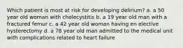 Which patient is most at risk for developing delirium? a. a 50 year old woman with cholecystitis b. a 19 year old man with a fractured femur c. a 42 year old woman having en elective hysterectomy d. a 78 year old man admitted to the medical unit with complications related to heart failure