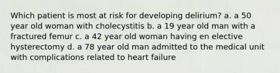 Which patient is most at risk for developing delirium? a. a 50 year old woman with cholecystitis b. a 19 year old man with a fractured femur c. a 42 year old woman having en elective hysterectomy d. a 78 year old man admitted to the medical unit with complications related to heart failure