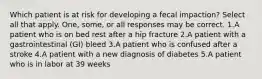 Which patient is at risk for developing a fecal impaction? Select all that apply. One, some, or all responses may be correct. 1.A patient who is on bed rest after a hip fracture 2.A patient with a gastrointestinal (GI) bleed 3.A patient who is confused after a stroke 4.A patient with a new diagnosis of diabetes 5.A patient who is in labor at 39 weeks