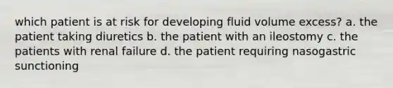 which patient is at risk for developing fluid volume excess? a. the patient taking diuretics b. the patient with an ileostomy c. the patients with renal failure d. the patient requiring nasogastric sunctioning