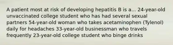 A patient most at risk of developing hepatitis B is a... 24-year-old unvaccinated college student who has had several sexual partners 54-year-old woman who takes acetaminophen (Tylenol) daily for headaches 33-year-old businessman who travels frequently 23-year-old college student who binge drinks