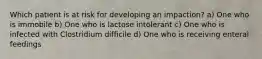 Which patient is at risk for developing an impaction? a) One who is immobile b) One who is lactose intolerant c) One who is infected with Clostridium difficile d) One who is receiving enteral feedings