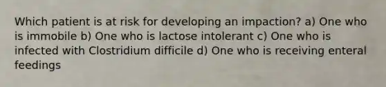 Which patient is at risk for developing an impaction? a) One who is immobile b) One who is lactose intolerant c) One who is infected with Clostridium difficile d) One who is receiving enteral feedings