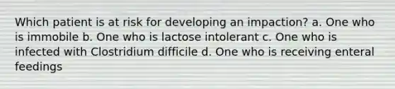 Which patient is at risk for developing an impaction? a. One who is immobile b. One who is lactose intolerant c. One who is infected with Clostridium difficile d. One who is receiving enteral feedings