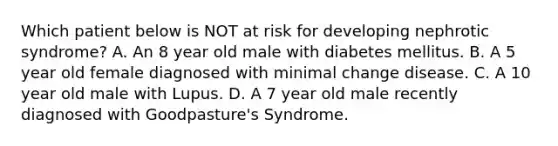 Which patient below is NOT at risk for developing nephrotic syndrome? A. An 8 year old male with diabetes mellitus. B. A 5 year old female diagnosed with minimal change disease. C. A 10 year old male with Lupus. D. A 7 year old male recently diagnosed with Goodpasture's Syndrome.