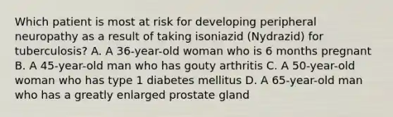 Which patient is most at risk for developing peripheral neuropathy as a result of taking isoniazid (Nydrazid) for tuberculosis? A. A 36-year-old woman who is 6 months pregnant B. A 45-year-old man who has gouty arthritis C. A 50-year-old woman who has type 1 diabetes mellitus D. A 65-year-old man who has a greatly enlarged prostate gland