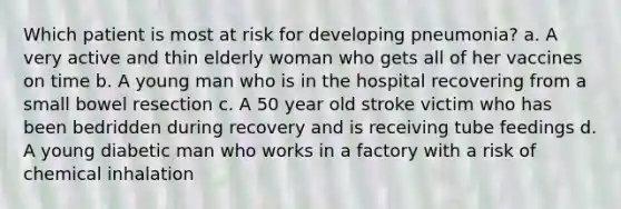 Which patient is most at risk for developing pneumonia? a. A very active and thin elderly woman who gets all of her vaccines on time b. A young man who is in the hospital recovering from a small bowel resection c. A 50 year old stroke victim who has been bedridden during recovery and is receiving tube feedings d. A young diabetic man who works in a factory with a risk of chemical inhalation