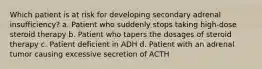 Which patient is at risk for developing secondary adrenal insufficiency? a. Patient who suddenly stops taking high-dose steroid therapy b. Patient who tapers the dosages of steroid therapy c. Patient deficient in ADH d. Patient with an adrenal tumor causing excessive secretion of ACTH