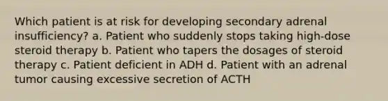 Which patient is at risk for developing secondary adrenal insufficiency? a. Patient who suddenly stops taking high-dose steroid therapy b. Patient who tapers the dosages of steroid therapy c. Patient deficient in ADH d. Patient with an adrenal tumor causing excessive secretion of ACTH