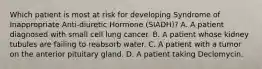 Which patient is most at risk for developing Syndrome of Inappropriate Anti-diuretic Hormone (SIADH)? A. A patient diagnosed with small cell lung cancer. B. A patient whose kidney tubules are failing to reabsorb water. C. A patient with a tumor on the anterior pituitary gland. D. A patient taking Declomycin.