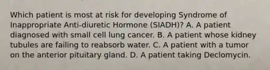 Which patient is most at risk for developing Syndrome of Inappropriate Anti-diuretic Hormone (SIADH)? A. A patient diagnosed with small cell lung cancer. B. A patient whose kidney tubules are failing to reabsorb water. C. A patient with a tumor on the anterior pituitary gland. D. A patient taking Declomycin.