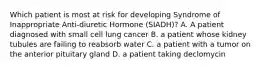 Which patient is most at risk for developing Syndrome of Inappropriate Anti-diuretic Hormone (SIADH)? A. A patient diagnosed with small cell lung cancer B. a patient whose kidney tubules are failing to reabsorb water C. a patient with a tumor on the anterior pituitary gland D. a patient taking declomycin