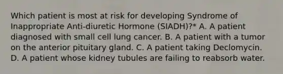 Which patient is most at risk for developing Syndrome of Inappropriate Anti-diuretic Hormone (SIADH)?* A. A patient diagnosed with small cell lung cancer. B. A patient with a tumor on the anterior pituitary gland. C. A patient taking Declomycin. D. A patient whose kidney tubules are failing to reabsorb water.