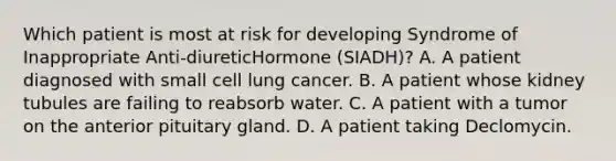 Which patient is most at risk for developing Syndrome of Inappropriate Anti-diureticHormone (SIADH)? A. A patient diagnosed with small cell lung cancer. B. A patient whose kidney tubules are failing to reabsorb water. C. A patient with a tumor on the anterior pituitary gland. D. A patient taking Declomycin.