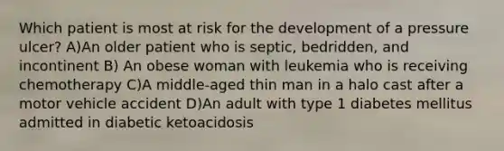 Which patient is most at risk for the development of a pressure ulcer? A)An older patient who is septic, bedridden, and incontinent B) An obese woman with leukemia who is receiving chemotherapy C)A middle-aged thin man in a halo cast after a motor vehicle accident D)An adult with type 1 diabetes mellitus admitted in diabetic ketoacidosis