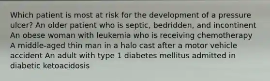 Which patient is most at risk for the development of a pressure ulcer? An older patient who is septic, bedridden, and incontinent An obese woman with leukemia who is receiving chemotherapy A middle-aged thin man in a halo cast after a motor vehicle accident An adult with type 1 diabetes mellitus admitted in diabetic ketoacidosis