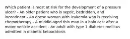 Which patient is most at risk for the development of a pressure ulcer? - An older patient who is septic, bedridden, and incontinent - An obese woman with leukemia who is receiving chemotherapy - A middle-aged thin man in a halo cast after a motor vehicle accident - An adult with type 1 diabetes mellitus admitted in diabetic ketoacidosis