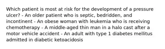 Which patient is most at risk for the development of a pressure ulcer? - An older patient who is septic, bedridden, and incontinent - An obese woman with leukemia who is receiving chemotherapy - A middle-aged thin man in a halo cast after a motor vehicle accident - An adult with type 1 diabetes mellitus admitted in diabetic ketoacidosis