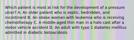 Which patient is most at risk for the development of a pressure ulcer? A. An older patient who is septic, bedridden, and incontinent B. An obese woman with leukemia who is receiving chemotherapy C. A middle-aged thin man in a halo cast after a motor vehicle accident D. An adult with type 1 diabetes mellitus admitted in diabetic ketoacidosis