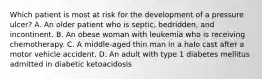 Which patient is most at risk for the development of a pressure ulcer? A. An older patient who is septic, bedridden, and incontinent. B. An obese woman with leukemia who is receiving chemotherapy. C. A middle-aged thin man in a halo cast after a motor vehicle accident. D. An adult with type 1 diabetes mellitus admitted in diabetic ketoacidosis