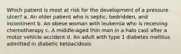 Which patient is most at risk for the development of a pressure ulcer? a. An older patient who is septic, bedridden, and incontinent b. An obese woman with leukemia who is receiving chemotherapy c. A middle-aged thin man in a halo cast after a motor vehicle accident d. An adult with type 1 diabetes mellitus admitted in diabetic ketoacidosis