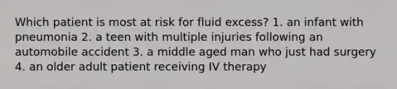 Which patient is most at risk for fluid excess? 1. an infant with pneumonia 2. a teen with multiple injuries following an automobile accident 3. a middle aged man who just had surgery 4. an older adult patient receiving IV therapy