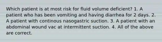 Which patient is at most risk for fluid volume deficient? 1. A patient who has been vomiting and having diarrhea for 2 days. 2. A patient with continous nasogastric suction. 3. A patient with an abdominal wound vac at intermittent suction. 4. All of the above are correct.