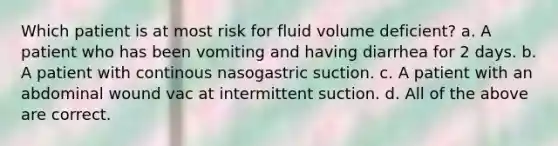 Which patient is at most risk for fluid volume deficient? a. A patient who has been vomiting and having diarrhea for 2 days. b. A patient with continous nasogastric suction. c. A patient with an abdominal wound vac at intermittent suction. d. All of the above are correct.