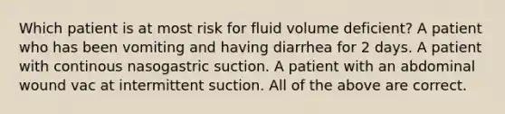 Which patient is at most risk for fluid volume deficient? A patient who has been vomiting and having diarrhea for 2 days. A patient with continous nasogastric suction. A patient with an abdominal wound vac at intermittent suction. All of the above are correct.