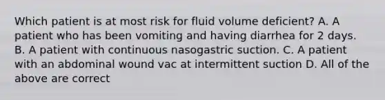 Which patient is at most risk for fluid volume deficient? A. A patient who has been vomiting and having diarrhea for 2 days. B. A patient with continuous nasogastric suction. C. A patient with an abdominal wound vac at intermittent suction D. All of the above are correct