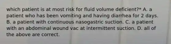 which patient is at most risk for fluid volume deficient?* A. a patient who has been vomiting and having diarrhea for 2 days. B. a patient with continuous nasogastric suction. C. a patient with an abdominal wound vac at intermittent suction. D. all of the above are correct.