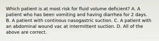 Which patient is at most risk for fluid volume deficient? A. A patient who has been vomiting and having diarrhea for 2 days. B. A patient with continous nasogastric suction. C. A patient with an abdominal wound vac at intermittent suction. D. All of the above are correct.