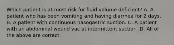 Which patient is at most risk for fluid volume deficient? A. A patient who has been vomiting and having diarrhea for 2 days. B. A patient with continuous nasogastric suction. C. A patient with an abdominal wound vac at intermittent suction .D. All of the above are correct.