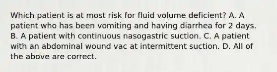 Which patient is at most risk for fluid volume deficient? A. A patient who has been vomiting and having diarrhea for 2 days. B. A patient with continuous nasogastric suction. C. A patient with an abdominal wound vac at intermittent suction. D. All of the above are correct.