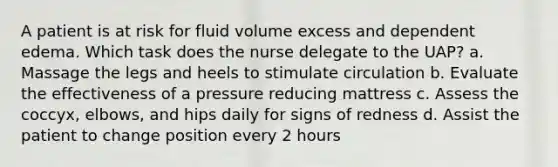 A patient is at risk for fluid volume excess and dependent edema. Which task does the nurse delegate to the UAP? a. Massage the legs and heels to stimulate circulation b. Evaluate the effectiveness of a pressure reducing mattress c. Assess the coccyx, elbows, and hips daily for signs of redness d. Assist the patient to change position every 2 hours