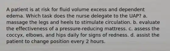 A patient is at risk for fluid volume excess and dependent edema. Which task does the nurse delegate to the UAP? a. massage the legs and heels to stimulate circulation. b. evaluate the effectiveness of a pressure-reducing mattress. c. assess the coccyx, elbows, and hips daily for signs of redness. d. assist the patient to change position every 2 hours.