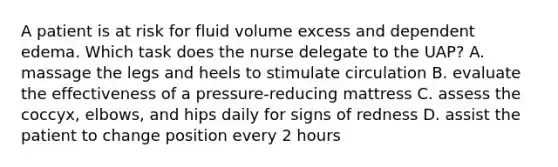 A patient is at risk for fluid volume excess and dependent edema. Which task does the nurse delegate to the UAP? A. massage the legs and heels to stimulate circulation B. evaluate the effectiveness of a pressure-reducing mattress C. assess the coccyx, elbows, and hips daily for signs of redness D. assist the patient to change position every 2 hours