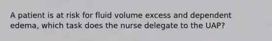 A patient is at risk for fluid volume excess and dependent edema, which task does the nurse delegate to the UAP?